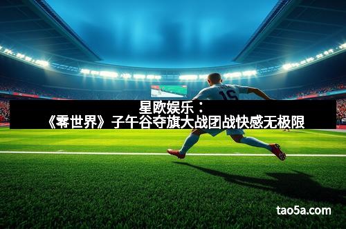星欧娱乐：《零世界》子午谷夺旗大战团战快感无极限