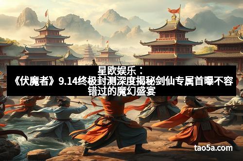星欧娱乐：《伏魔者》9.14终极封测深度揭秘剑仙专属首曝不容错过的魔幻盛宴