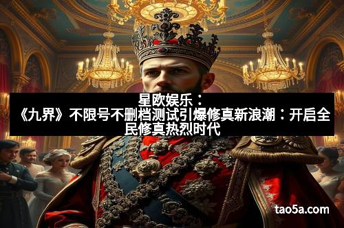 星欧娱乐：《九界》不限号不删档测试引爆修真新浪潮：开启全民修真热烈时代