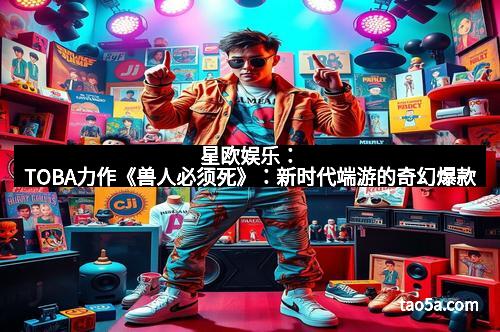 星欧娱乐：TOBA力作《兽人必须死》：新时代端游的奇幻爆款